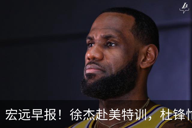 宏远早报！徐杰赴美特训，杜锋忙于活动，虎头展现天赋！